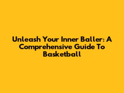 Unleash Your Inner Baller: A Comprehensive Guide To Basketball