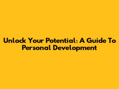 Unlock Your Potential: A Guide To Personal Development