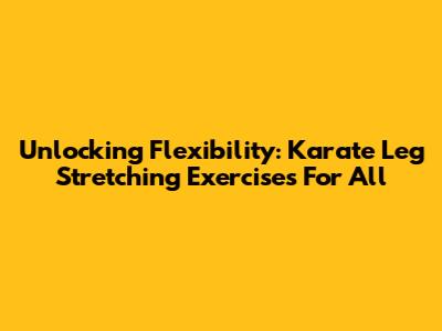 Unlocking Flexibility: Karate Leg Stretching Exercises For All