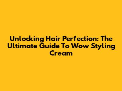 Unlocking Hair Perfection: The Ultimate Guide To Wow Styling Cream
