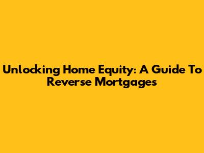 Unlocking Home Equity: A Guide To Reverse Mortgages