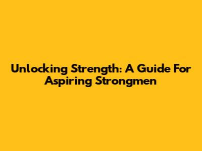 Unlocking Strength: A Guide For Aspiring Strongmen