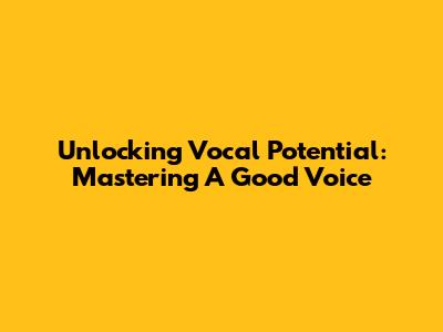 Unlocking Vocal Potential: Mastering A Good Voice