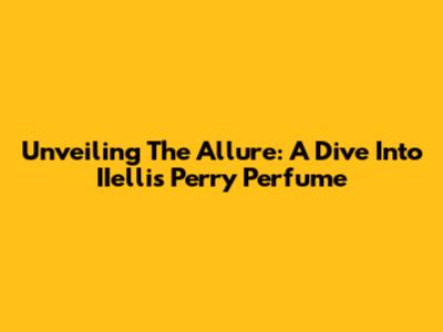 Unveiling The Allure: A Dive Into IIellis Perry Perfume