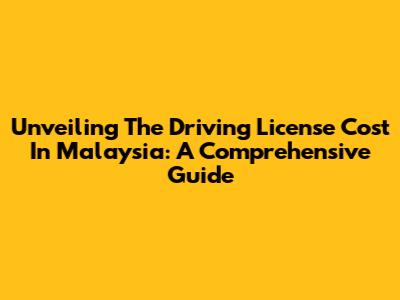 Unveiling The Driving License Cost In Malaysia: A Comprehensive Guide
