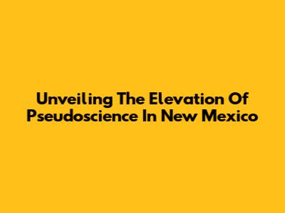 Unveiling The Elevation Of Pseudoscience In New Mexico