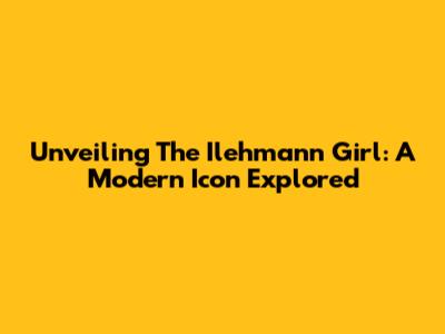 Unveiling The Ilehmann Girl: A Modern Icon Explored