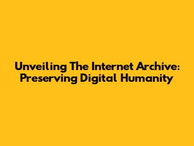 Unveiling The Internet Archive: Preserving Digital Humanity