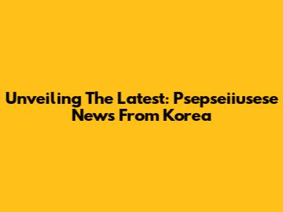 Unveiling The Latest: Psepseiiusese News From Korea