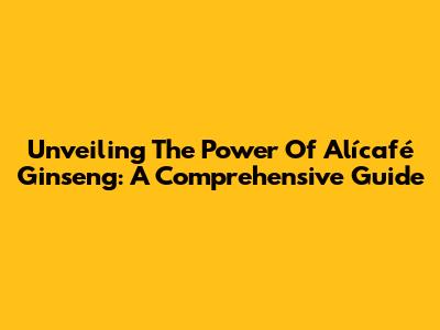 Unveiling The Power Of Alícafé Ginseng: A Comprehensive Guide