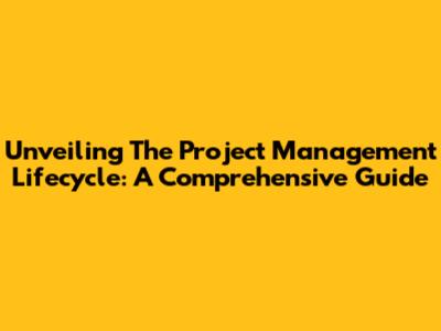 Unveiling The Project Management Lifecycle: A Comprehensive Guide