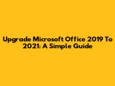 Upgrade Microsoft Office 2019 To 2021: A Simple Guide