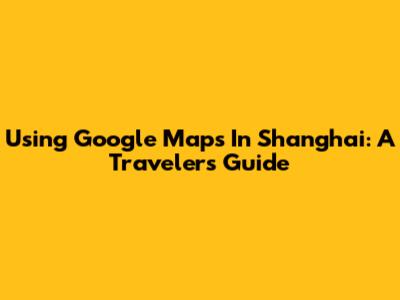 Using Google Maps In Shanghai: A Traveler's Guide