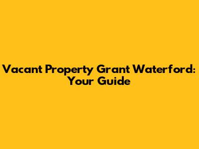 Vacant Property Grant Waterford: Your Guide
