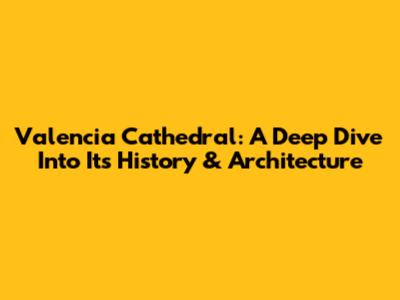 Valencia Cathedral: A Deep Dive Into Its History & Architecture