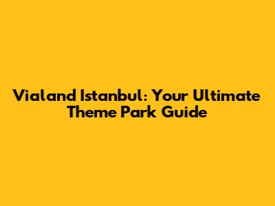 Vialand Istanbul: Your Ultimate Theme Park Guide