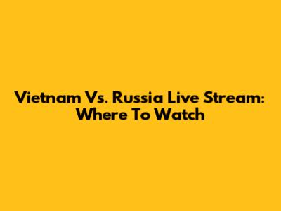 Vietnam Vs. Russia Live Stream: Where To Watch