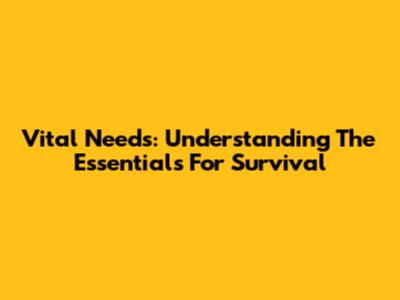 Vital Needs: Understanding The Essentials For Survival