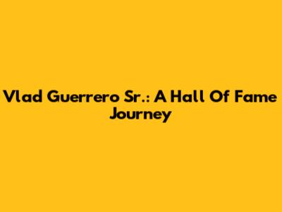 Vlad Guerrero Sr.: A Hall Of Fame Journey