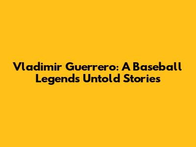 Vladimir Guerrero: A Baseball Legend's Untold Stories