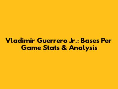 Vladimir Guerrero Jr.: Bases Per Game Stats & Analysis