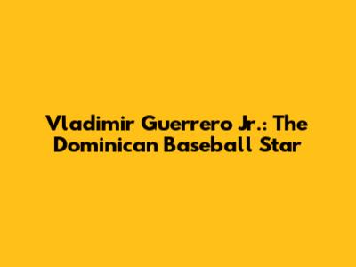 Vladimir Guerrero Jr.: The Dominican Baseball Star