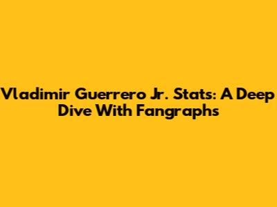 Vladimir Guerrero Jr. Stats: A Deep Dive With Fangraphs