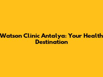 Watson Clinic Antalya: Your Health Destination