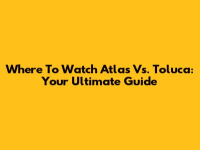 Where To Watch Atlas Vs. Toluca: Your Ultimate Guide