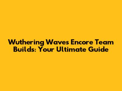 Wuthering Waves Encore Team Builds: Your Ultimate Guide