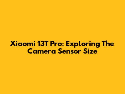 Xiaomi 13T Pro: Exploring The Camera Sensor Size