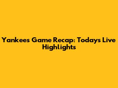 Yankees Game Recap: Today's Live Highlights
