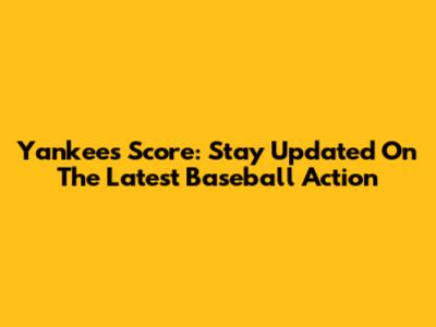 Yankees Score: Stay Updated On The Latest Baseball Action