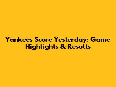 Yankees Score Yesterday: Game Highlights & Results