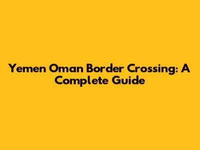 Yemen Oman Border Crossing: A Complete Guide