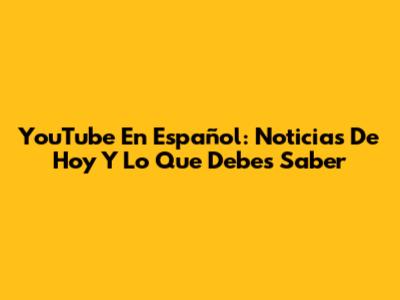 YouTube En Español: Noticias De Hoy Y Lo Que Debes Saber