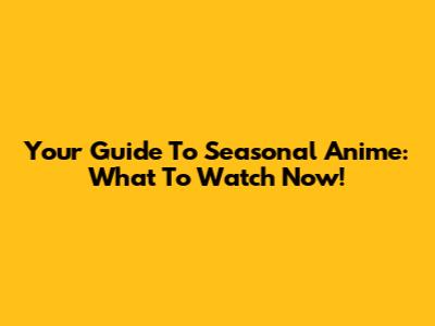 Your Guide To Seasonal Anime: What To Watch Now!