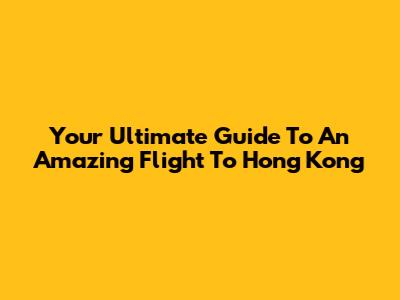 Your Ultimate Guide To An Amazing Flight To Hong Kong