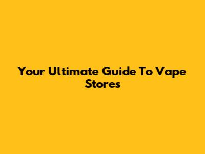 Your Ultimate Guide To Vape Stores