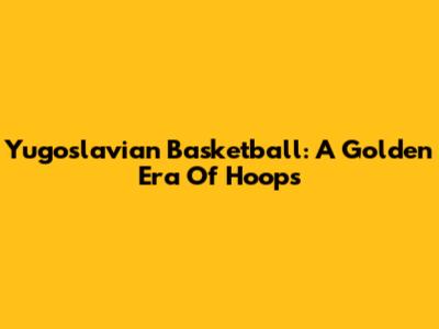 Yugoslavian Basketball: A Golden Era Of Hoops