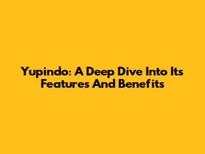 Yupindo: A Deep Dive Into Its Features And Benefits
