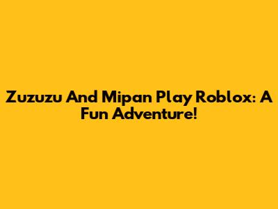 Zuzuzu And Mipan Play Roblox: A Fun Adventure!